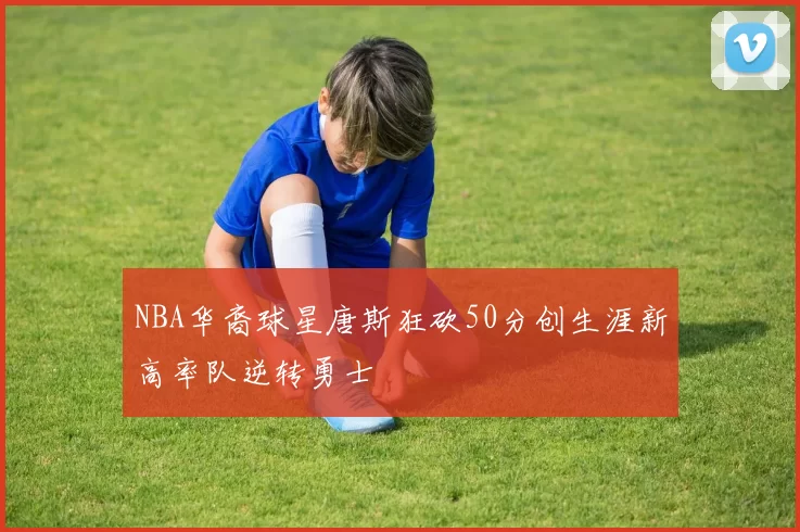 NBA华裔球星唐斯狂砍50分创生涯新高率队逆转勇士