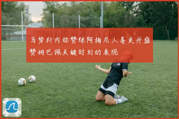 马努科内称赞琼阿梅尼人善良并盛赞姆巴佩关键时刻的表现