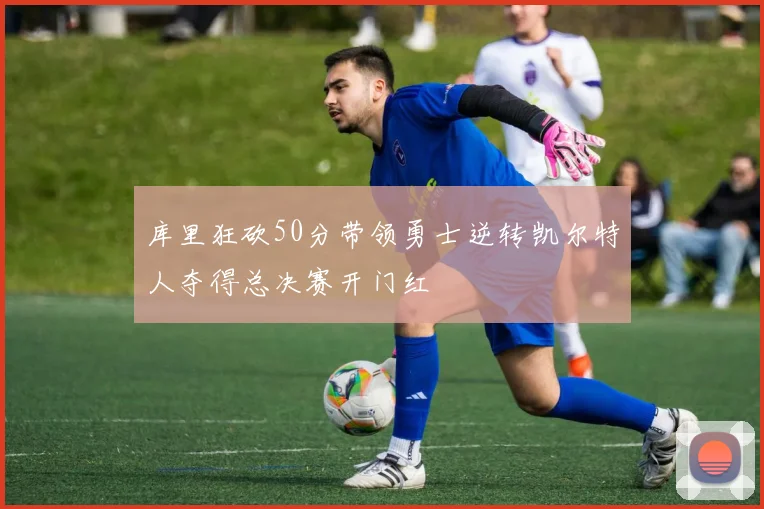 库里狂砍50分带领勇士逆转凯尔特人夺得总决赛开门红