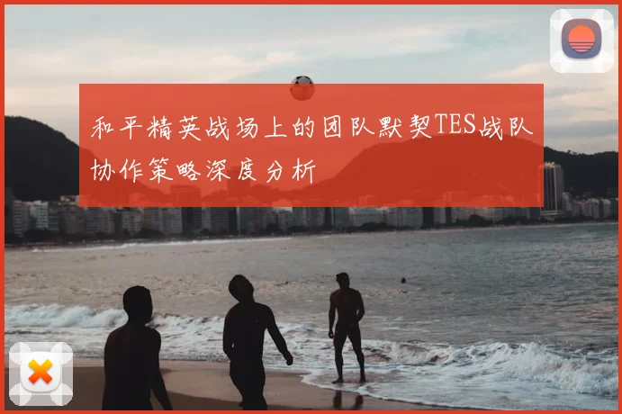 和平精英战场上的团队默契TES战队协作策略深度分析