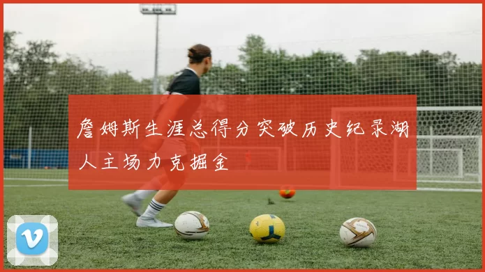 詹姆斯生涯总得分突破历史纪录湖人主场力克掘金