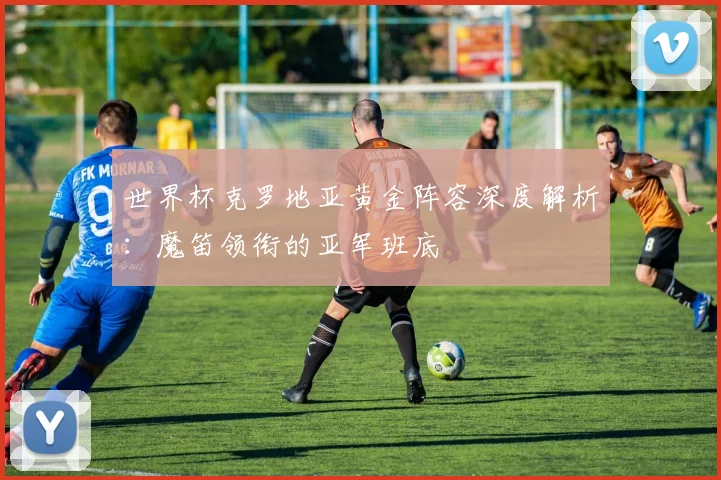 世界杯克罗地亚黄金阵容深度解析:魔笛领衔的亚军班底