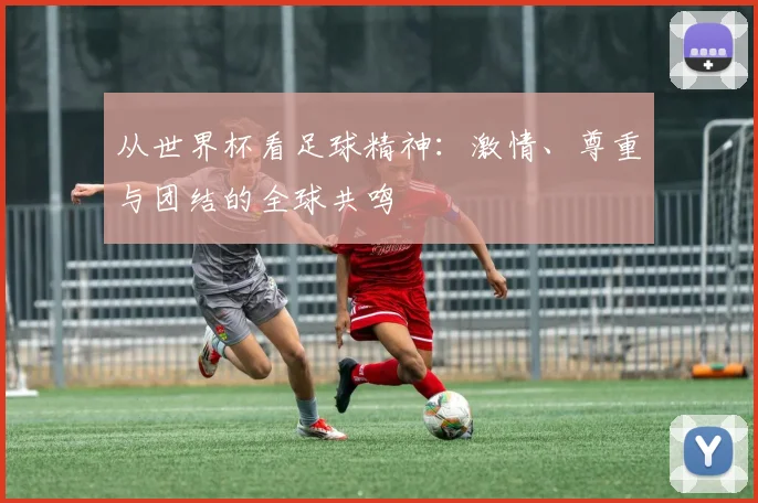 从世界杯看足球精神:激情、尊重与团结的全球共鸣