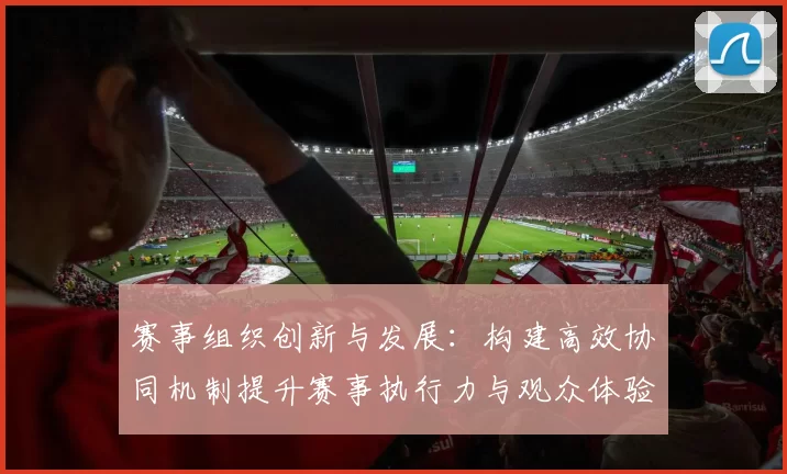 赛事组织创新与发展：构建高效协同机制提升赛事执行力与观众体验