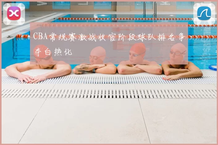 CBA常规赛激战收官阶段球队排名争夺白热化