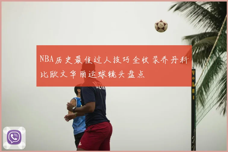 NBA历史最佳过人技巧全收录乔丹科比欧文华丽运球镜头盘点