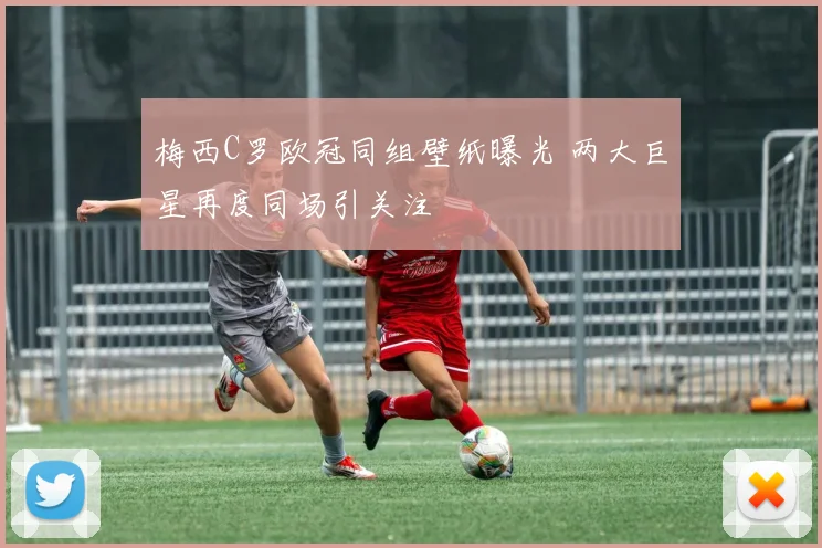 梅西C罗欧冠同组壁纸曝光 两大巨星再度同场引关注