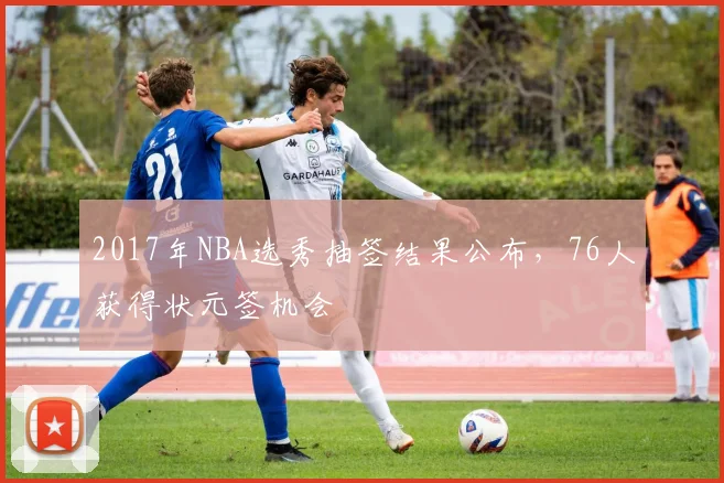2017年NBA选秀抽签结果公布，76人获得状元签机会