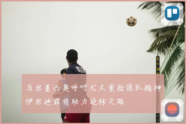 马尔基西奥呼吁尤文重拾团队精神伊尔迪兹将助力逆转之路