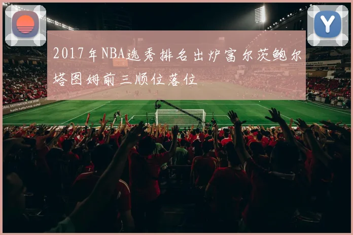 2017年NBA选秀排名出炉富尔茨鲍尔塔图姆前三顺位落位