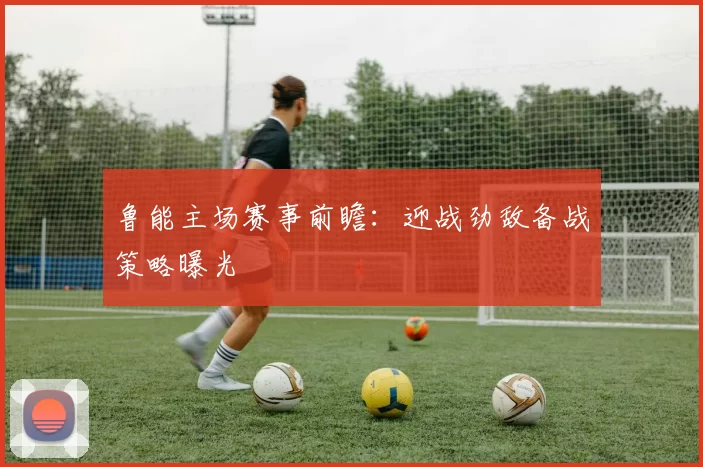 鲁能主场赛事前瞻：迎战劲敌备战策略曝光