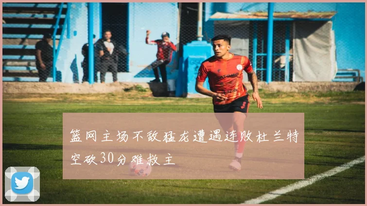 篮网主场不敌猛龙遭遇连败杜兰特空砍30分难救主