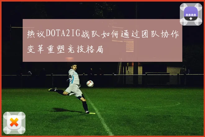 热议DOTA2IG战队如何通过团队协作变革重塑竞技格局