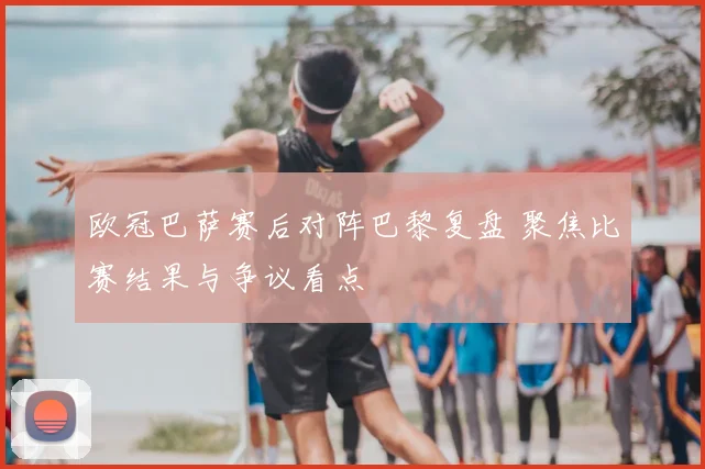 欧冠巴萨赛后对阵巴黎复盘 聚焦比赛结果与争议看点