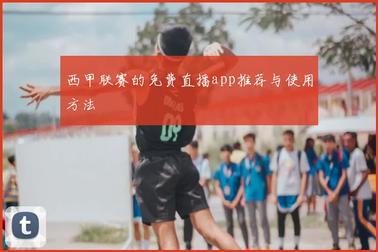 西甲联赛的免费直播app推荐与使用方法