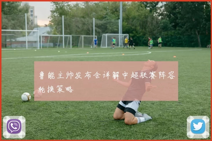 鲁能主帅发布会详解中超联赛阵容轮换策略