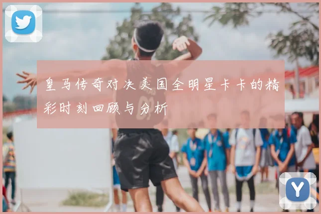 皇马传奇对决美国全明星卡卡的精彩时刻回顾与分析