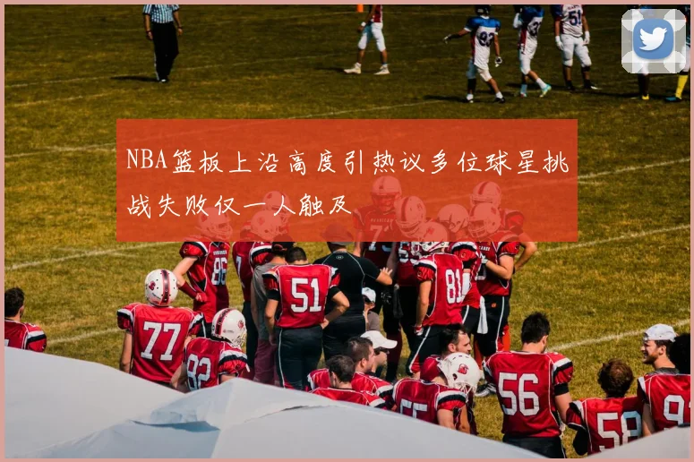 NBA篮板上沿高度引热议多位球星挑战失败仅一人触及