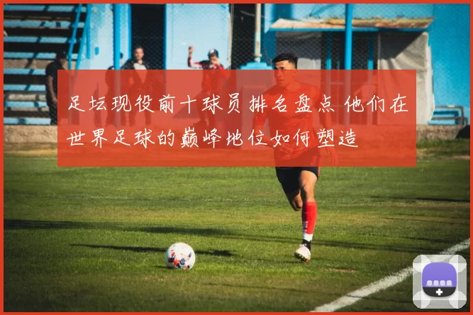 足坛现役前十球员排名盘点 他们在世界足球的巅峰地位如何塑造