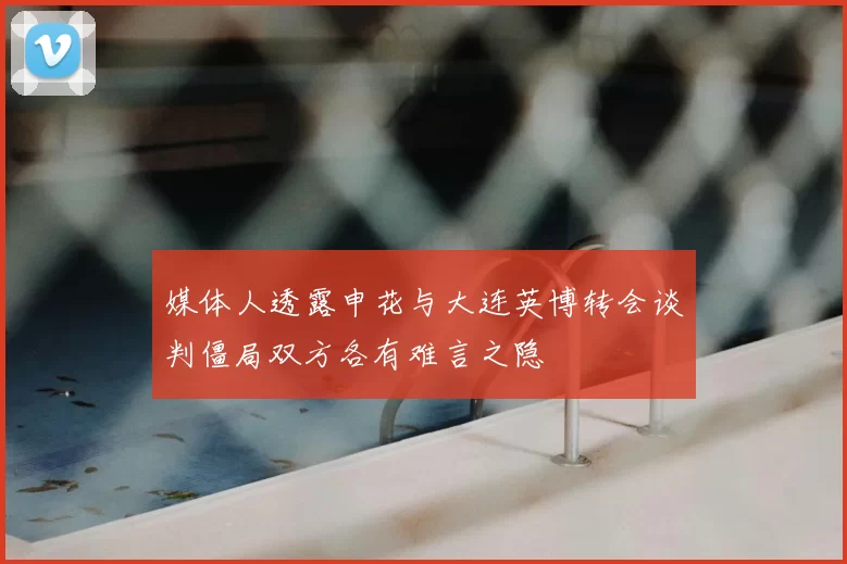 媒体人透露申花与大连英博转会谈判僵局双方各有难言之隐