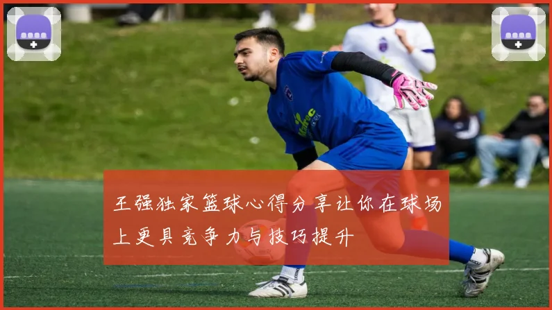 王强独家篮球心得分享让你在球场上更具竞争力与技巧提升