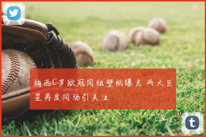 梅西C罗欧冠同组壁纸曝光 两大巨星再度同场引关注
