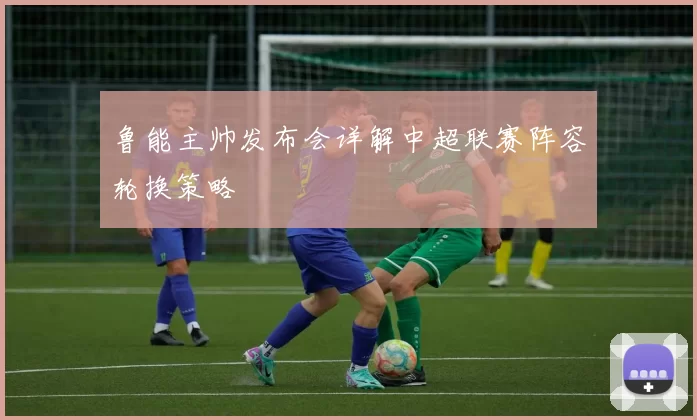 鲁能主帅发布会详解中超联赛阵容轮换策略