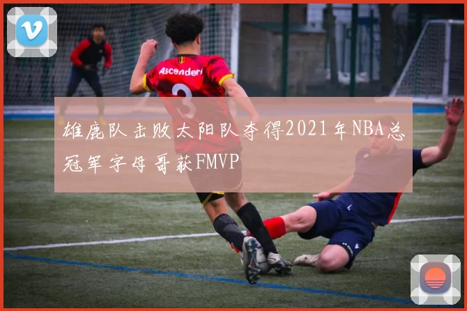 雄鹿队击败太阳队夺得2021年NBA总冠军字母哥获FMVP