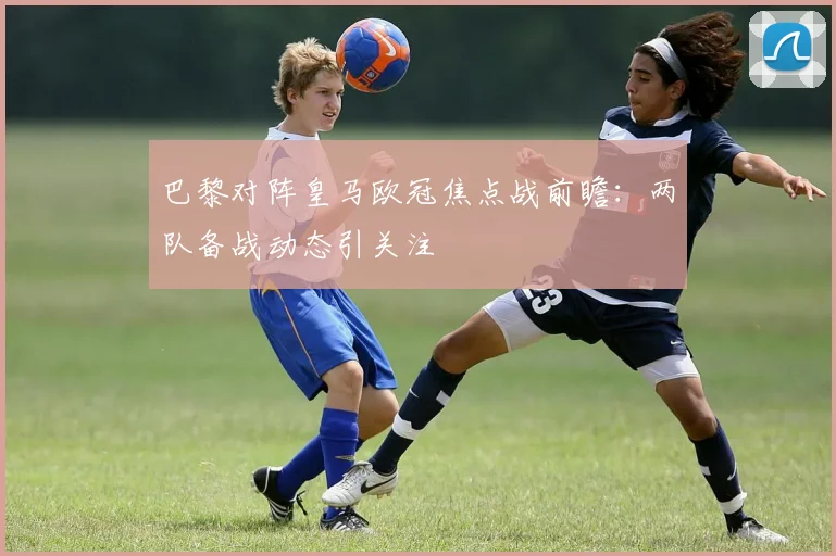 巴黎对阵皇马欧冠焦点战前瞻：两队备战动态引关注