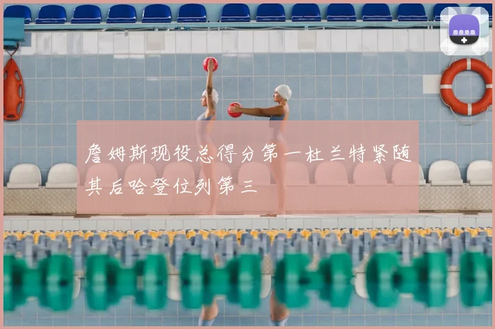 詹姆斯现役总得分第一杜兰特紧随其后哈登位列第三