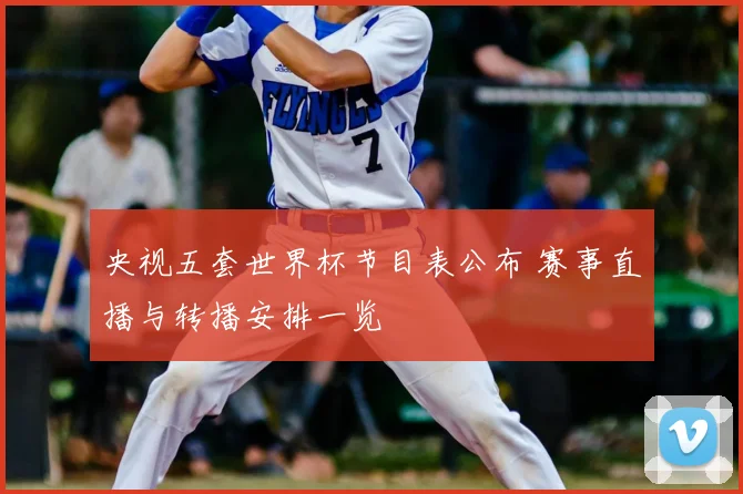 央视五套世界杯节目表公布 赛事直播与转播安排一览