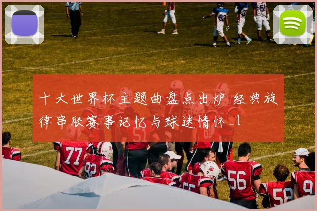 十大世界杯主题曲盘点出炉 经典旋律串联赛事记忆与球迷情怀_1