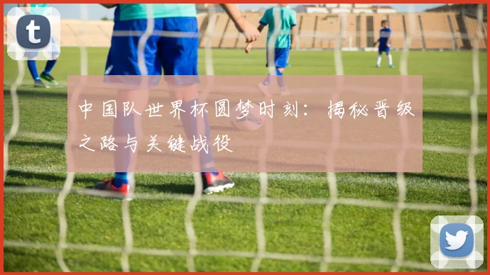 中国队世界杯圆梦时刻:揭秘晋级之路与关键战役