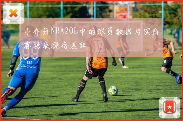 小乔丹NBA2OL中的球员数据与实际赛场表现存差距
