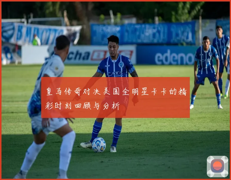 皇马传奇对决美国全明星卡卡的精彩时刻回顾与分析