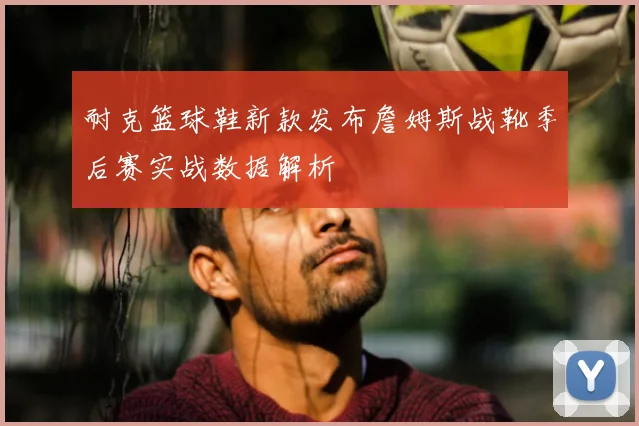 耐克篮球鞋新款发布詹姆斯战靴季后赛实战数据解析