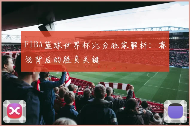 FIBA篮球世界杯比分独家解析:赛场背后的胜负关键