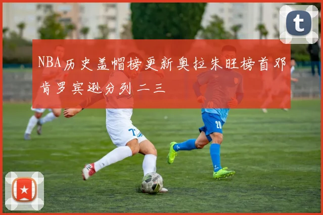 NBA历史盖帽榜更新奥拉朱旺榜首邓肯罗宾逊分列二三