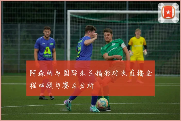阿森纳与国际米兰精彩对决直播全程回顾与赛后分析