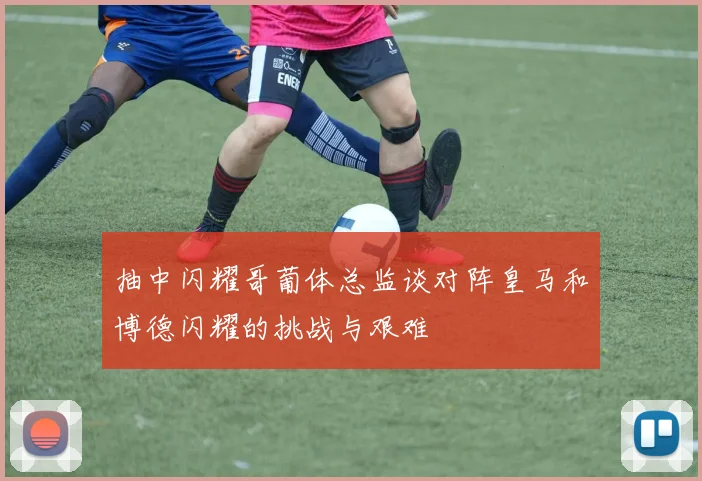 抽中闪耀哥葡体总监谈对阵皇马和博德闪耀的挑战与艰难