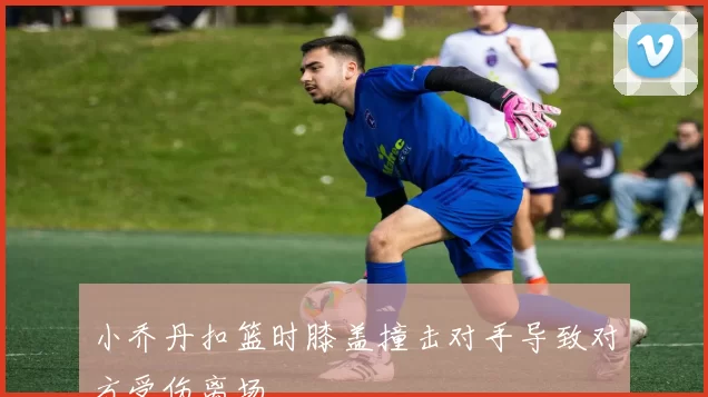 小乔丹扣篮时膝盖撞击对手导致对方受伤离场