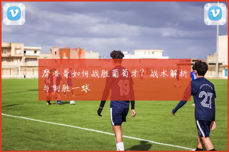 摩洛哥如何战胜葡萄牙？战术解析与制胜一球