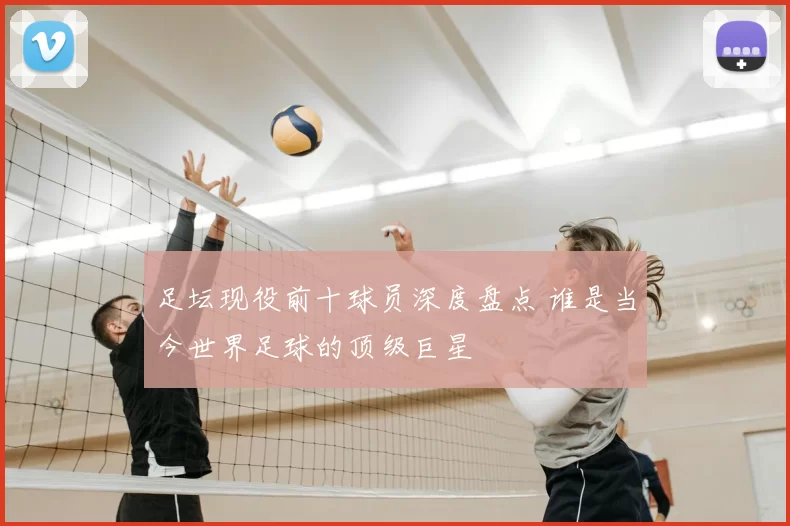 足坛现役前十球员深度盘点 谁是当今世界足球的顶级巨星
