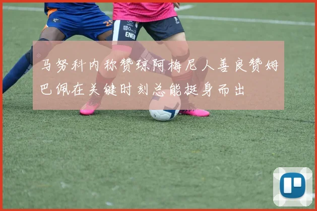 马努科内称赞琼阿梅尼人善良赞姆巴佩在关键时刻总能挺身而出