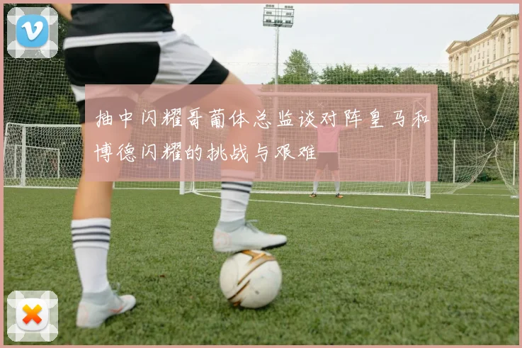 抽中闪耀哥葡体总监谈对阵皇马和博德闪耀的挑战与艰难