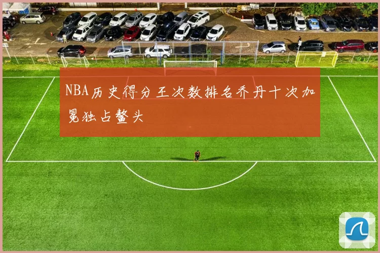 NBA历史得分王次数排名乔丹十次加冕独占鳌头