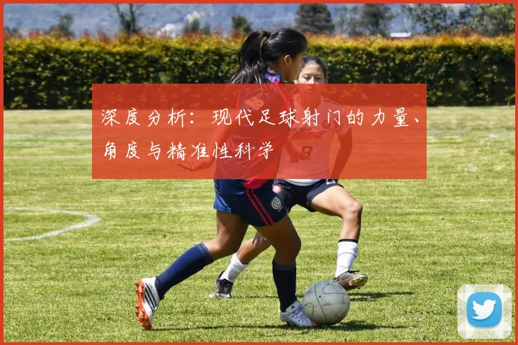 深度分析：现代足球射门的力量、角度与精准性科学