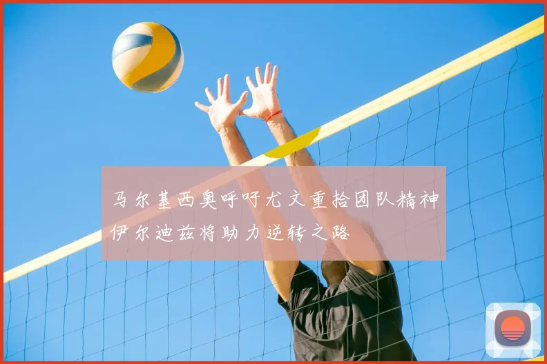 马尔基西奥呼吁尤文重拾团队精神伊尔迪兹将助力逆转之路