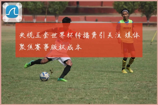 央视五套世界杯转播费引关注 媒体聚焦赛事版权成本