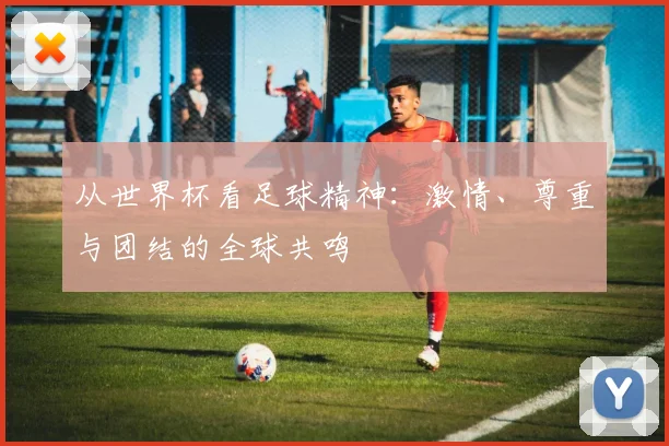从世界杯看足球精神:激情、尊重与团结的全球共鸣